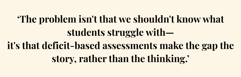 The problem isnt that we shouldnt know what students struggle with—its that deficit-based assessments make the gap the story, rather than the thinking.